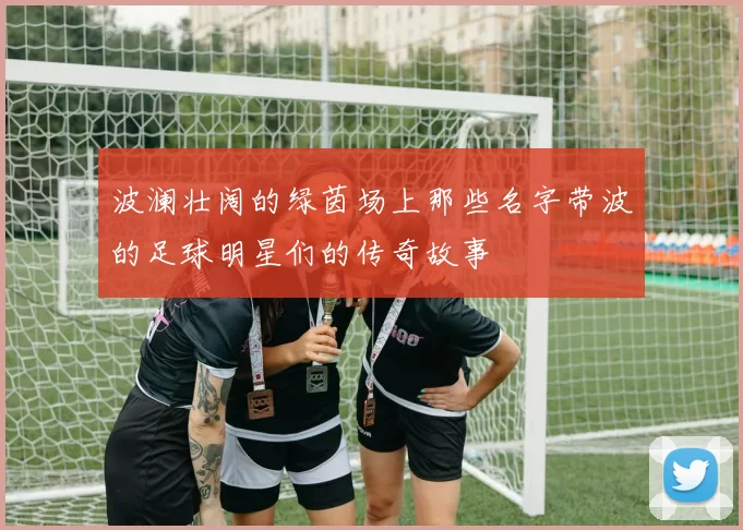 波澜壮阔的绿茵场上那些名字带波的足球明星们的传奇故事