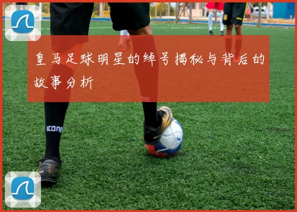 皇马足球明星的绰号揭秘与背后的故事分析