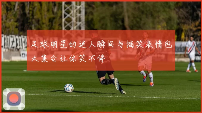 足球明星的迷人瞬间与搞笑表情包大集合让你笑不停