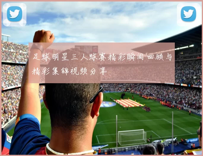 足球明星三人球赛精彩瞬间回顾与精彩集锦视频分享