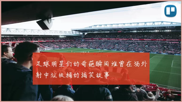 足球明星们的奇葩瞬间谁曾在场外射中垃圾桶的搞笑故事