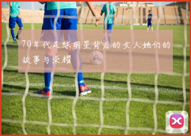 70年代足球明星背后的女人她们的故事与荣耀