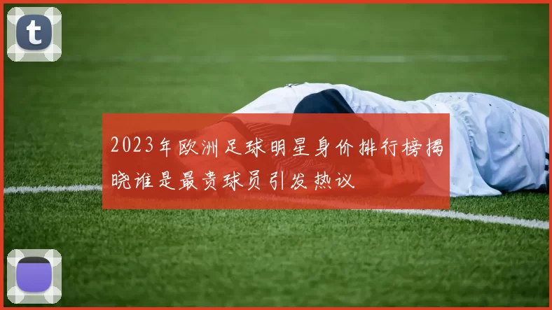 2023年欧洲足球明星身价排行榜揭晓谁是最贵球员引发热议