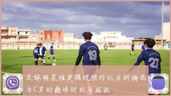 足球明星谁更强视频对比分析梅西与C罗的巅峰时刻与成就