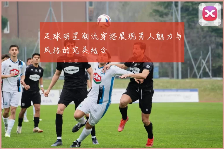 足球明星潮流穿搭展现男人魅力与风格的完美结合