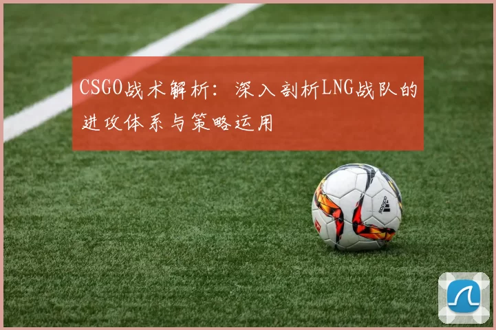CSGO战术解析：深入剖析LNG战队的进攻体系与策略运用