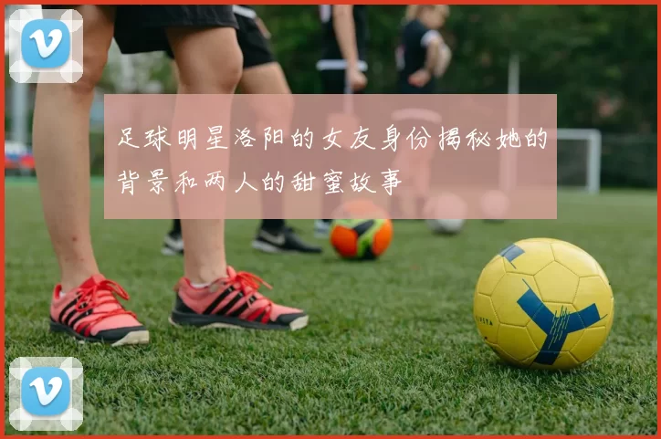 足球明星洛阳的女友身份揭秘她的背景和两人的甜蜜故事