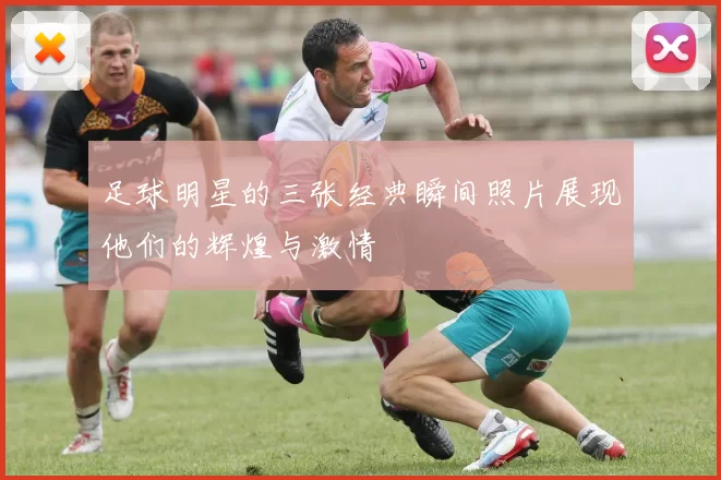 足球明星的三张经典瞬间照片展现他们的辉煌与激情