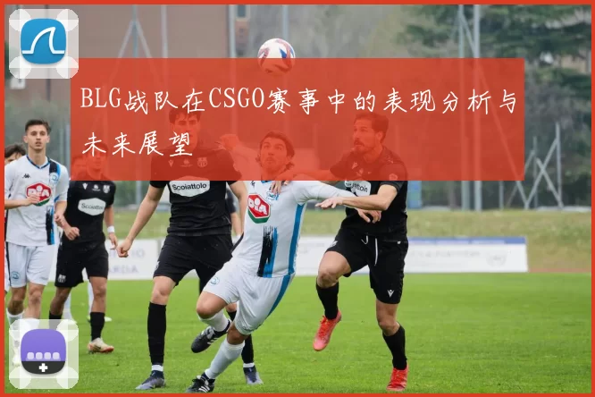 BLG战队在CSGO赛事中的表现分析与未来展望