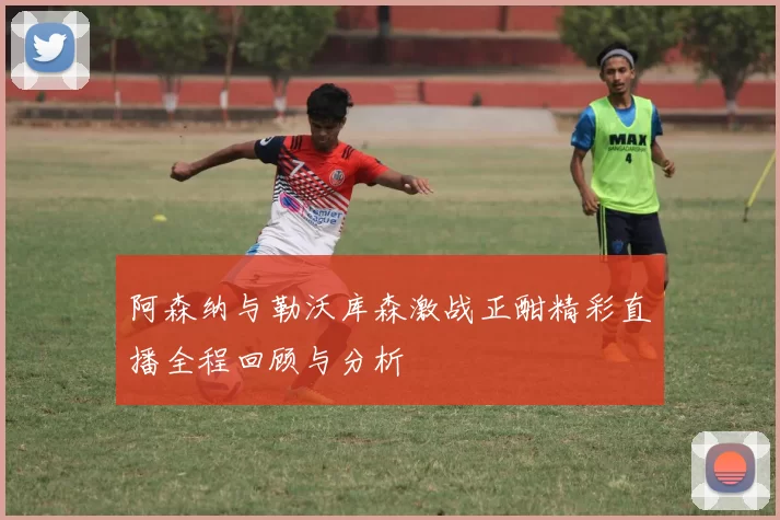 阿森纳与勒沃库森激战正酣精彩直播全程回顾与分析