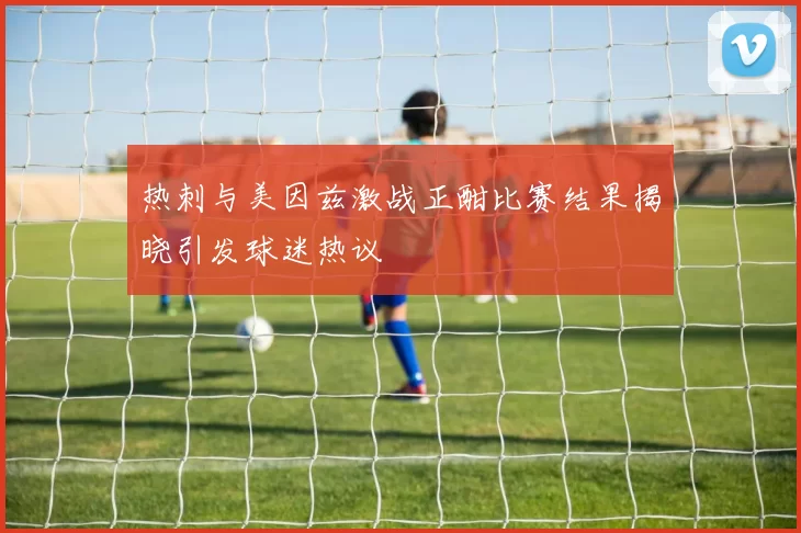 热刺与美因兹激战正酣比赛结果揭晓引发球迷热议