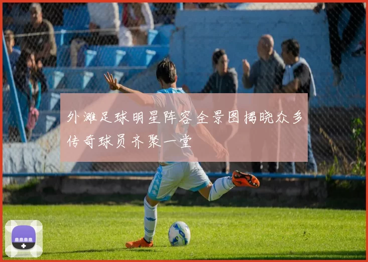 外滩足球明星阵容全景图揭晓众多传奇球员齐聚一堂