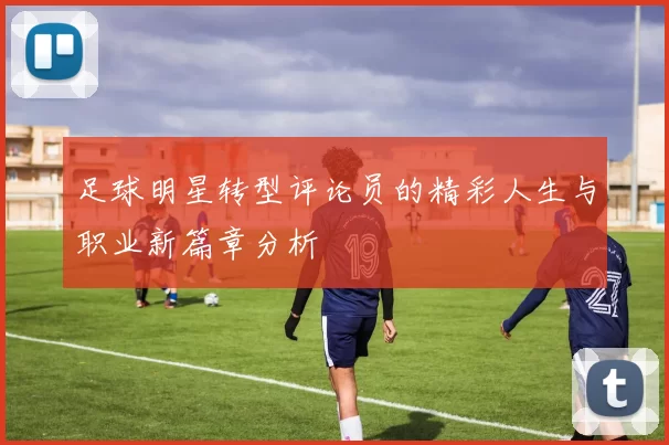 足球明星转型评论员的精彩人生与职业新篇章分析
