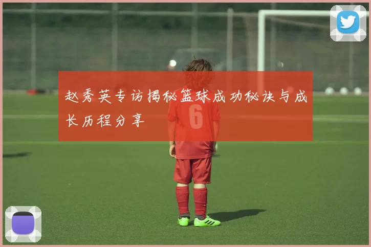 赵秀英专访揭秘篮球成功秘诀与成长历程分享