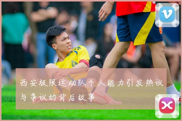 西安极限运动队个人能力引发热议与争议的背后故事