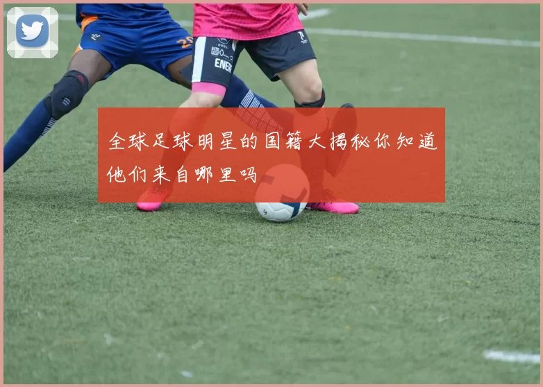 全球足球明星的国籍大揭秘你知道他们来自哪里吗