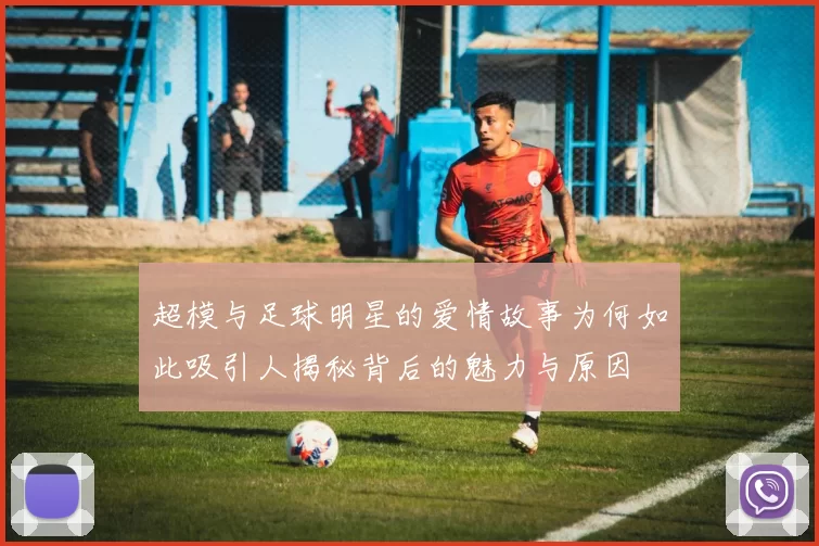 超模与足球明星的爱情故事为何如此吸引人揭秘背后的魅力与原因