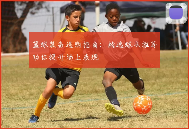 篮球装备选购指南：精选球衣推荐助你提升场上表现