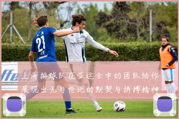 上海排球队在亚运会中的团队协作展现出无与伦比的默契与拼搏精神
