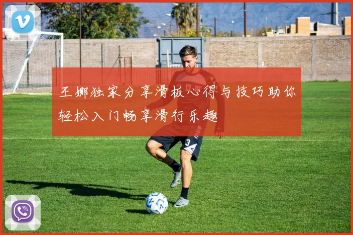 王娜独家分享滑板心得与技巧助你轻松入门畅享滑行乐趣