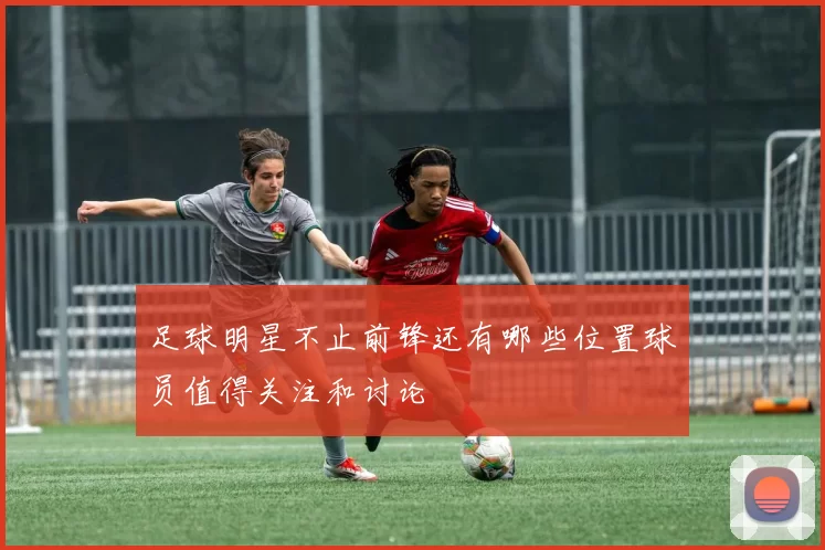 足球明星不止前锋还有哪些位置球员值得关注和讨论