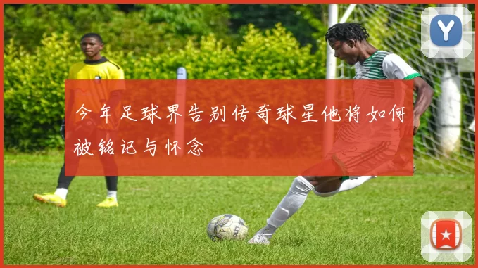 今年足球界告别传奇球星他将如何被铭记与怀念