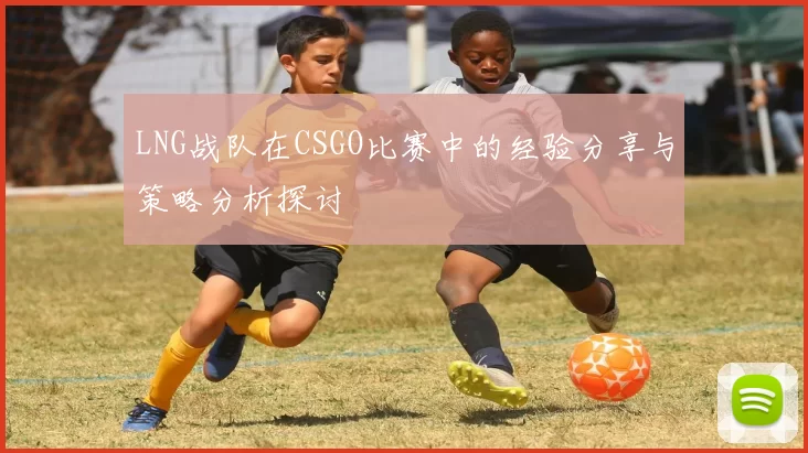 LNG战队在CSGO比赛中的经验分享与策略分析探讨