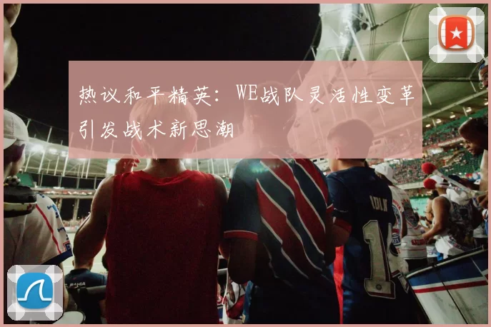 热议和平精英：WE战队灵活性变革引发战术新思潮