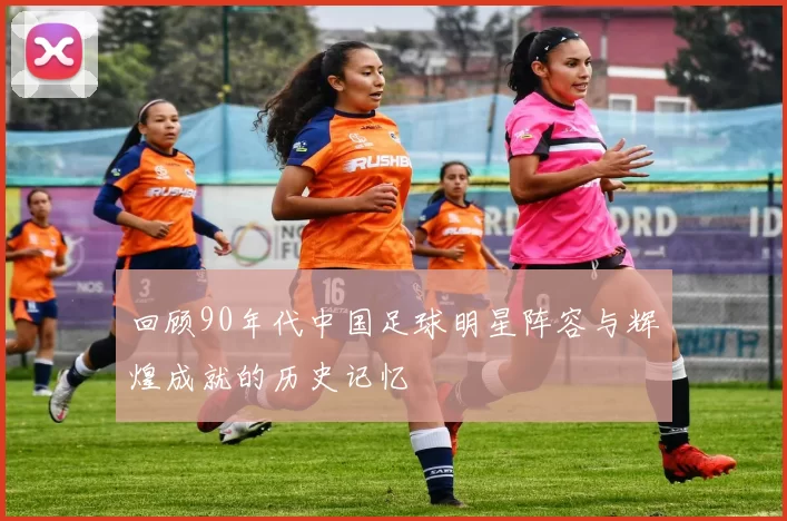 回顾90年代中国足球明星阵容与辉煌成就的历史记忆