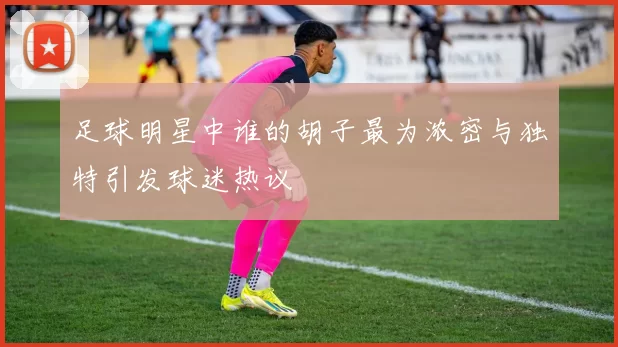 足球明星中谁的胡子最为浓密与独特引发球迷热议