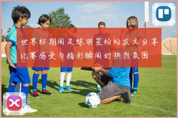 世界杯期间足球明星纷纷发文分享比赛感受与精彩瞬间的热烈氛围