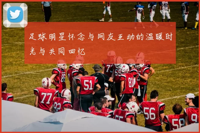 足球明星怀念与网友互动的温暖时光与共同回忆