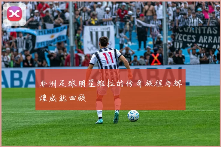 非洲足球明星维拉的传奇旅程与辉煌成就回顾