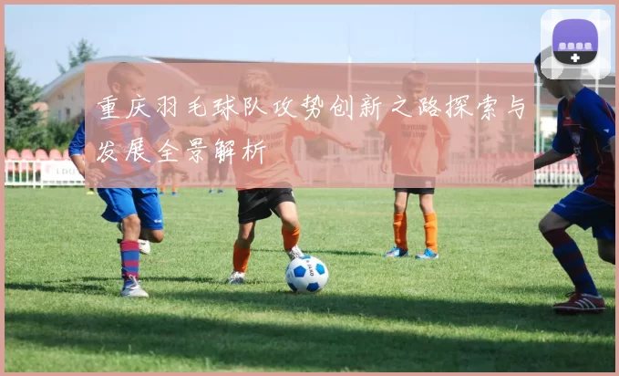 重庆羽毛球队攻势创新之路探索与发展全景解析