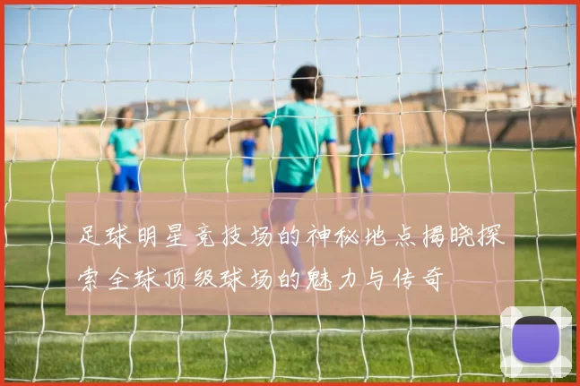 足球明星竞技场的神秘地点揭晓探索全球顶级球场的魅力与传奇