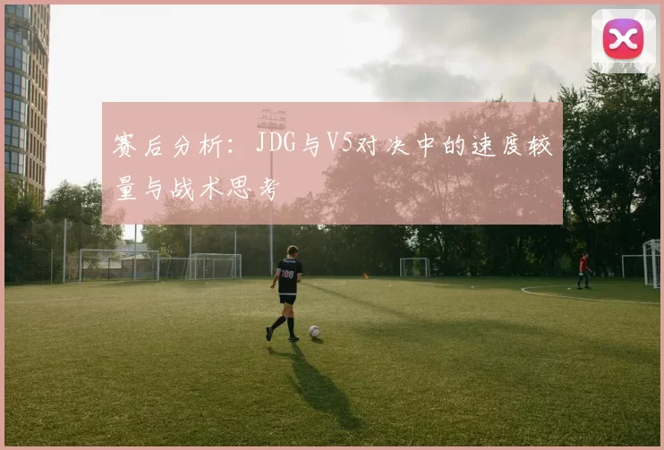 赛后分析：JDG与V5对决中的速度较量与战术思考