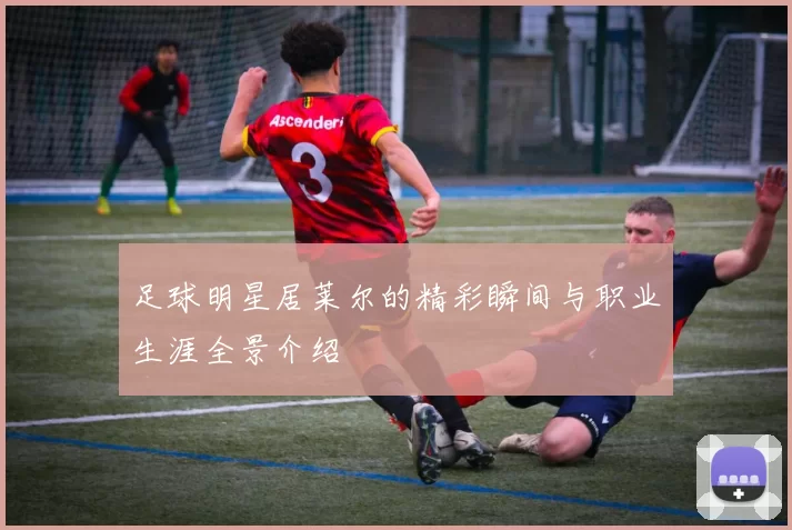 足球明星居莱尔的精彩瞬间与职业生涯全景介绍
