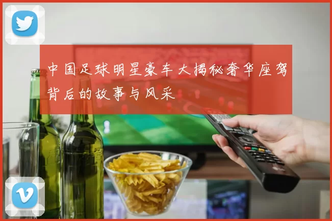 中国足球明星豪车大揭秘奢华座驾背后的故事与风采