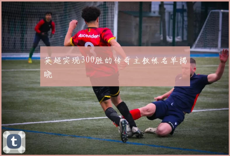 英超实现300胜的传奇主教练名单揭晓