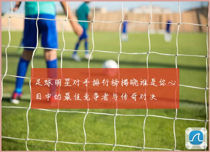 足球明星对手排行榜揭晓谁是你心目中的最佳竞争者与传奇对决