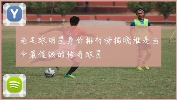 老足球明星身价排行榜揭晓谁是当今最值钱的传奇球员