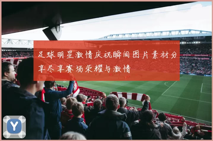 足球明星激情庆祝瞬间图片素材分享尽享赛场荣耀与激情