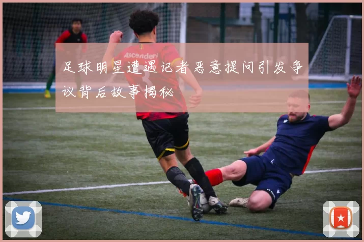 足球明星遭遇记者恶意提问引发争议背后故事揭秘