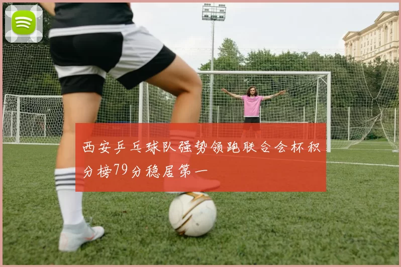 西安乒乓球队强势领跑联合会杯积分榜79分稳居第一