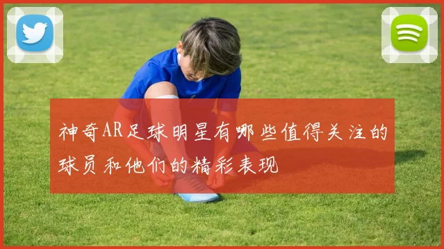 神奇AR足球明星有哪些值得关注的球员和他们的精彩表现
