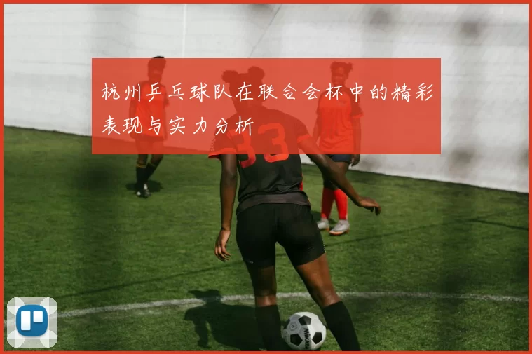 杭州乒乓球队在联合会杯中的精彩表现与实力分析