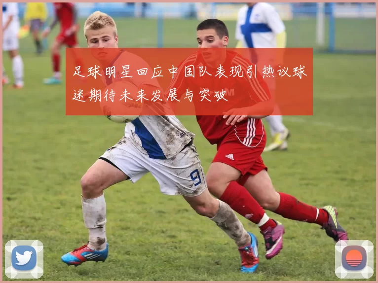 足球明星回应中国队表现引热议球迷期待未来发展与突破