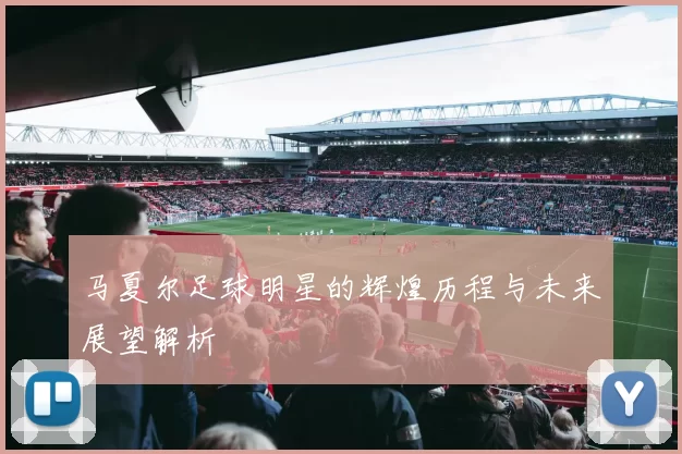 马夏尔足球明星的辉煌历程与未来展望解析