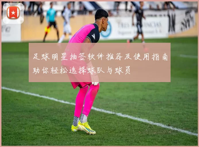 足球明星抽签软件推荐及使用指南助你轻松选择球队与球员