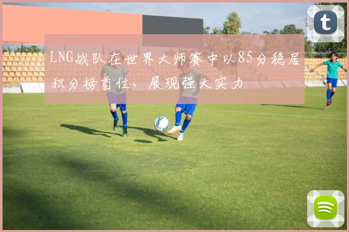 LNG战队在世界大师赛中以85分稳居积分榜首位，展现强大实力